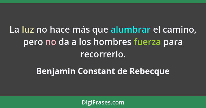 La luz no hace más que alumbrar el camino, pero no da a los hombres fuerza para recorrerlo.... - Benjamin Constant de Rebecque