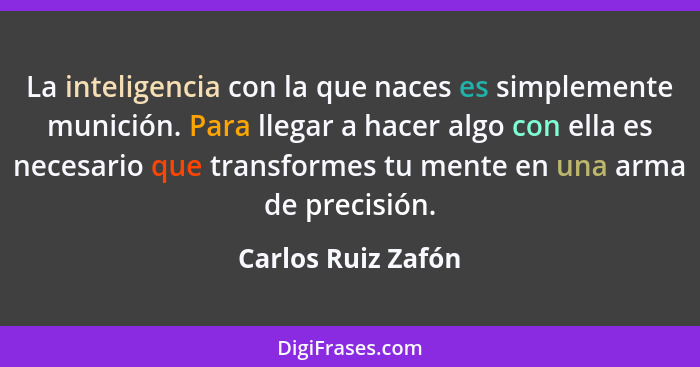 La inteligencia con la que naces es simplemente munición. Para llegar a hacer algo con ella es necesario que transformes tu mente... - Carlos Ruiz Zafón