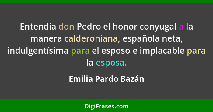 Entendía don Pedro el honor conyugal a la manera calderoniana, española neta, indulgentísima para el esposo e implacable para la... - Emilia Pardo Bazán