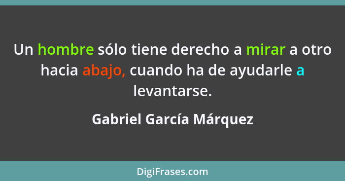 Un hombre sólo tiene derecho a mirar a otro hacia abajo, cuando ha de ayudarle a levantarse.... - Gabriel García Márquez