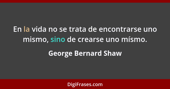 En la vida no se trata de encontrarse uno mismo, sino de crearse uno mísmo.... - George Bernard Shaw