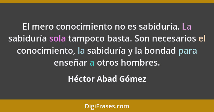 El mero conocimiento no es sabiduría. La sabiduría sola tampoco basta. Son necesarios el conocimiento, la sabiduría y la bondad pa... - Héctor Abad Gómez