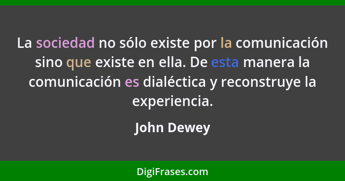 La sociedad no sólo existe por la comunicación sino que existe en ella. De esta manera la comunicación es dialéctica y reconstruye la exp... - John Dewey
