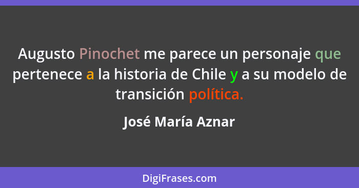 Augusto Pinochet me parece un personaje que pertenece a la historia de Chile y a su modelo de transición política.... - José María Aznar