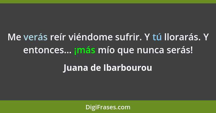 Me verás reír viéndome sufrir. Y tú llorarás. Y entonces... ¡más mío que nunca serás!... - Juana de Ibarbourou