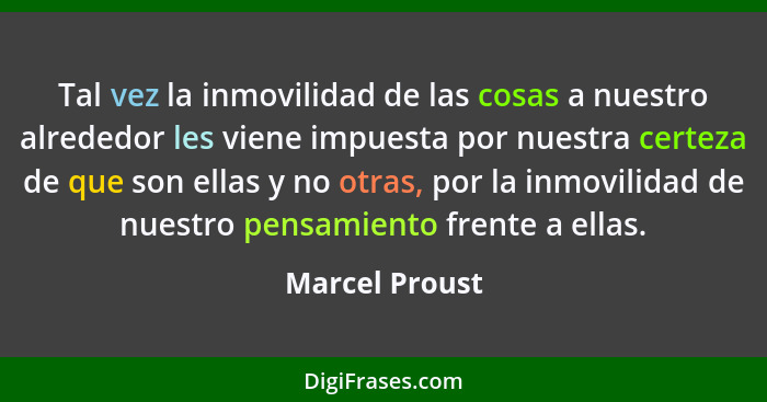 Tal vez la inmovilidad de las cosas a nuestro alrededor les viene impuesta por nuestra certeza de que son ellas y no otras, por la inm... - Marcel Proust