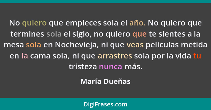 No quiero que empieces sola el año. No quiero que termines sola el siglo, no quiero que te sientes a la mesa sola en Nochevieja, ni que... - María Dueñas