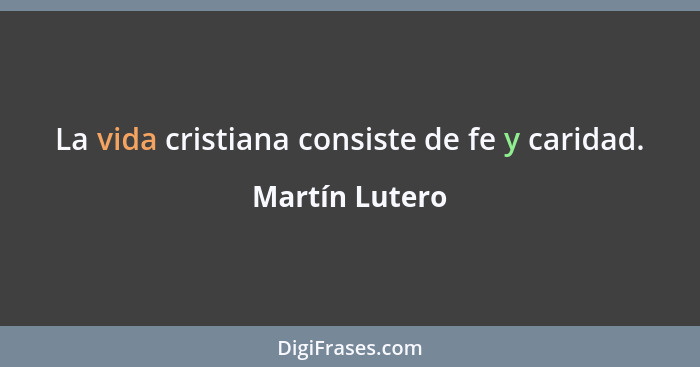La vida cristiana consiste de fe y caridad.... - Martín Lutero