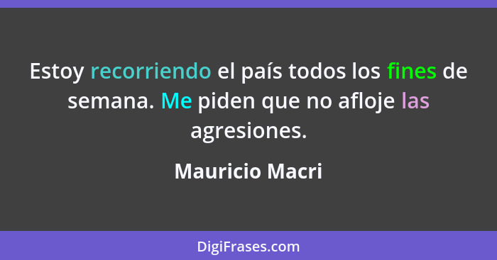 Estoy recorriendo el país todos los fines de semana. Me piden que no afloje las agresiones.... - Mauricio Macri