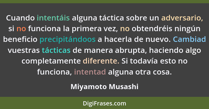 Cuando intentáis alguna táctica sobre un adversario, si no funciona la primera vez, no obtendréis ningún beneficio precipitándoos a... - Miyamoto Musashi