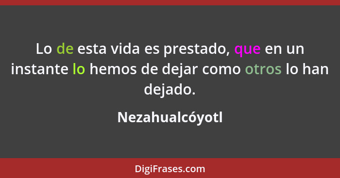 Lo de esta vida es prestado, que en un instante lo hemos de dejar como otros lo han dejado.... - Nezahualcóyotl