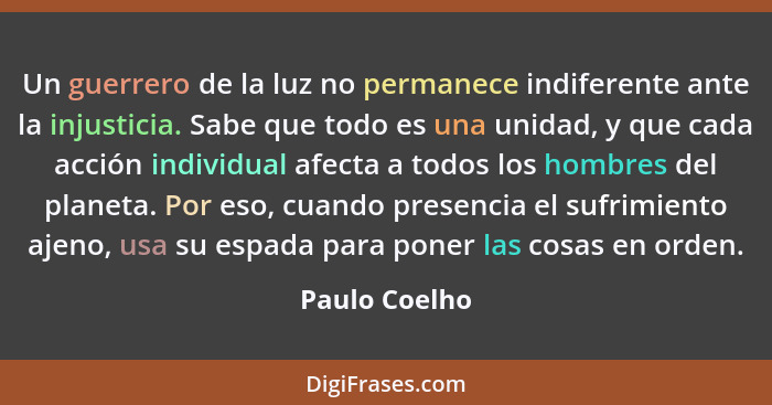 Un guerrero de la luz no permanece indiferente ante la injusticia. Sabe que todo es una unidad, y que cada acción individual afecta a t... - Paulo Coelho