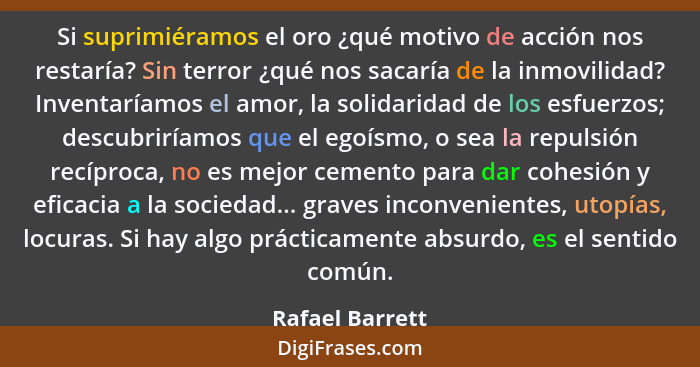 Si suprimiéramos el oro ¿qué motivo de acción nos restaría? Sin terror ¿qué nos sacaría de la inmovilidad? Inventaríamos el amor, la... - Rafael Barrett