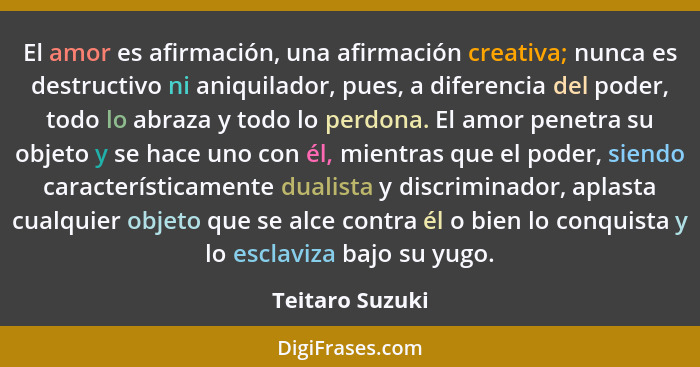 El amor es afirmación, una afirmación creativa; nunca es destructivo ni aniquilador, pues, a diferencia del poder, todo lo abraza y t... - Teitaro Suzuki