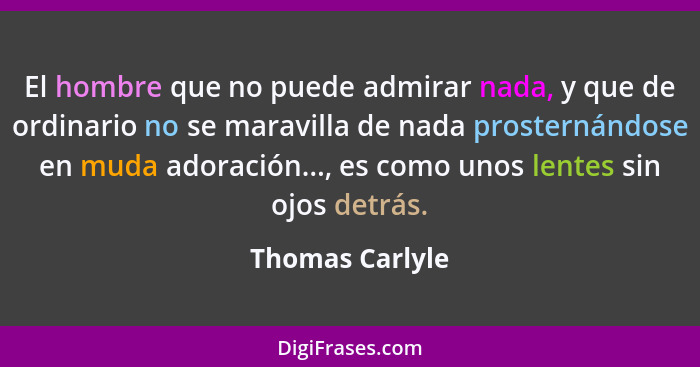 El hombre que no puede admirar nada, y que de ordinario no se maravilla de nada prosternándose en muda adoración..., es como unos len... - Thomas Carlyle