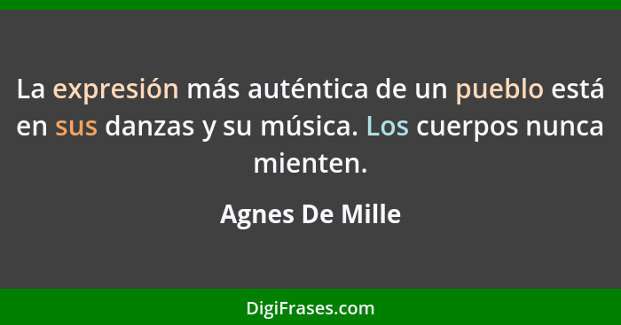 La expresión más auténtica de un pueblo está en sus danzas y su música. Los cuerpos nunca mienten.... - Agnes De Mille