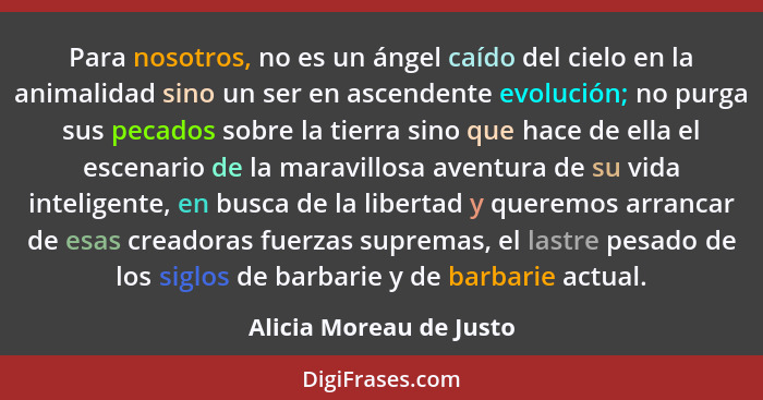 Para nosotros, no es un ángel caído del cielo en la animalidad sino un ser en ascendente evolución; no purga sus pecados sobr... - Alicia Moreau de Justo