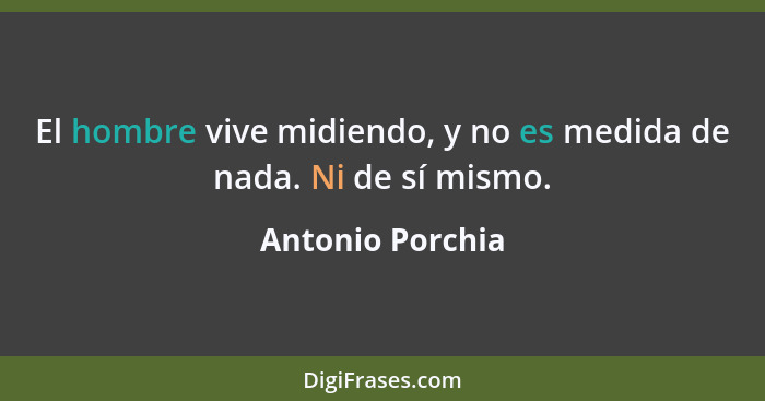 El hombre vive midiendo, y no es medida de nada. Ni de sí mismo.... - Antonio Porchia