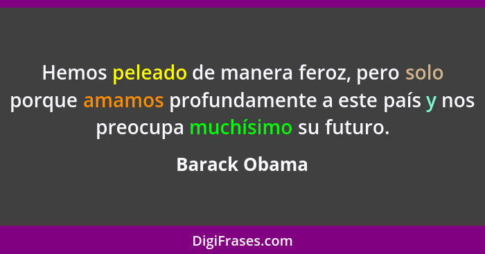 Hemos peleado de manera feroz, pero solo porque amamos profundamente a este país y nos preocupa muchísimo su futuro.... - Barack Obama