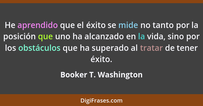 He aprendido que el éxito se mide no tanto por la posición que uno ha alcanzado en la vida, sino por los obstáculos que ha supe... - Booker T. Washington