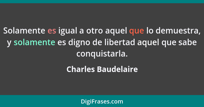 Solamente es igual a otro aquel que lo demuestra, y solamente es digno de libertad aquel que sabe conquistarla.... - Charles Baudelaire