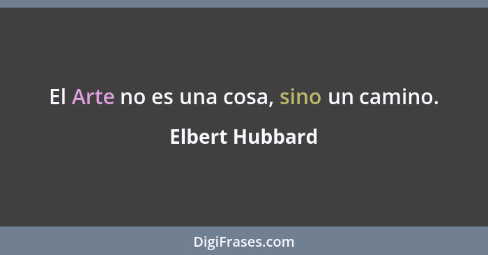 El Arte no es una cosa, sino un camino.... - Elbert Hubbard