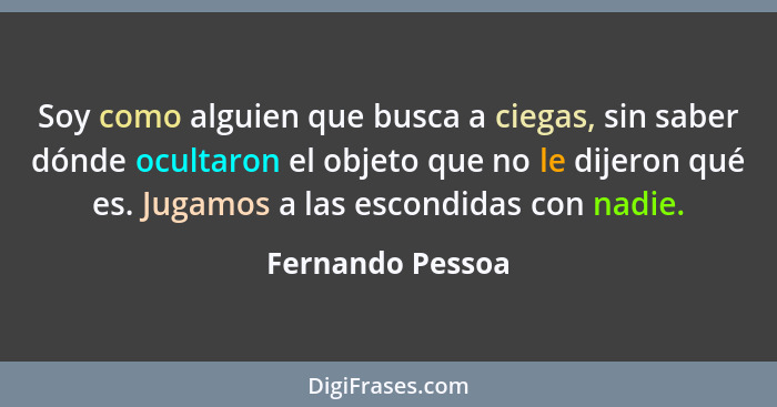 Soy como alguien que busca a ciegas, sin saber dónde ocultaron el objeto que no le dijeron qué es. Jugamos a las escondidas con nadi... - Fernando Pessoa