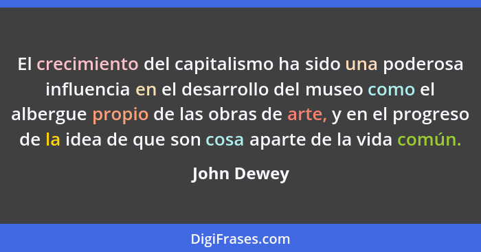 El crecimiento del capitalismo ha sido una poderosa influencia en el desarrollo del museo como el albergue propio de las obras de arte, y... - John Dewey