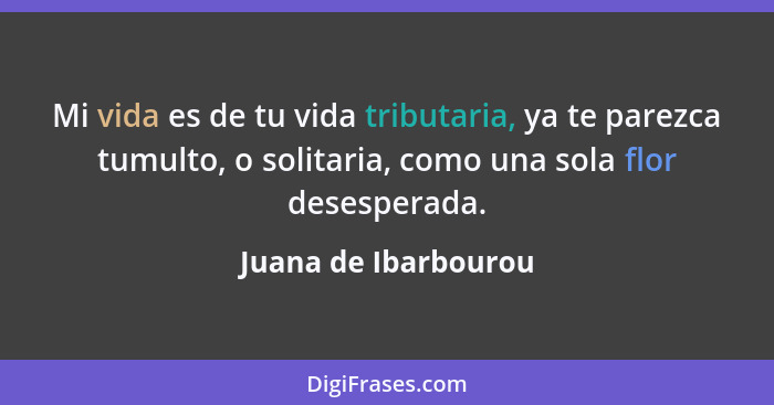 Mi vida es de tu vida tributaria, ya te parezca tumulto, o solitaria, como una sola flor desesperada.... - Juana de Ibarbourou