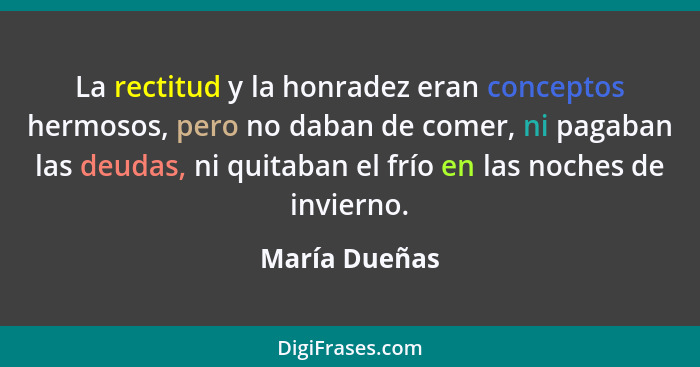 La rectitud y la honradez eran conceptos hermosos, pero no daban de comer, ni pagaban las deudas, ni quitaban el frío en las noches de... - María Dueñas