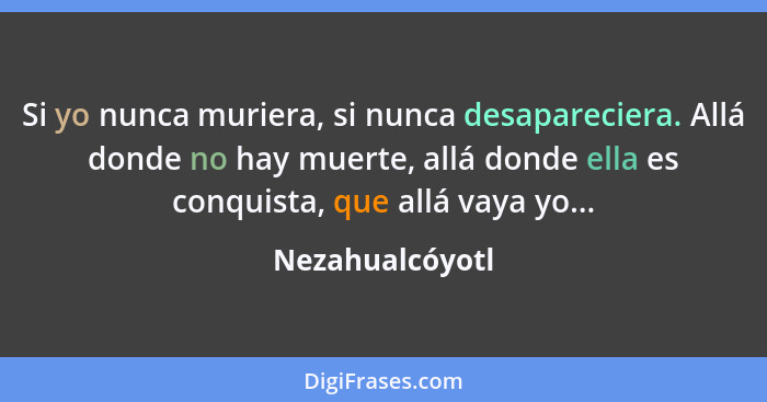 Si yo nunca muriera, si nunca desapareciera. Allá donde no hay muerte, allá donde ella es conquista, que allá vaya yo...... - Nezahualcóyotl