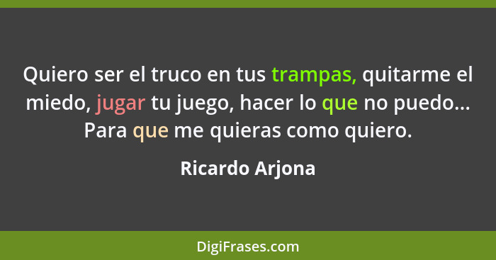 Quiero ser el truco en tus trampas, quitarme el miedo, jugar tu juego, hacer lo que no puedo... Para que me quieras como quiero.... - Ricardo Arjona