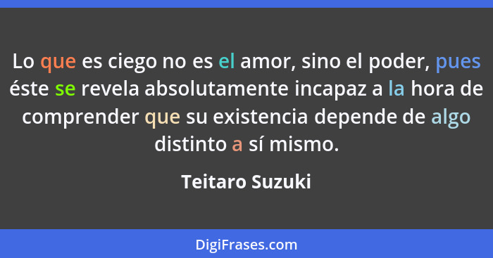 Lo que es ciego no es el amor, sino el poder, pues éste se revela absolutamente incapaz a la hora de comprender que su existencia dep... - Teitaro Suzuki