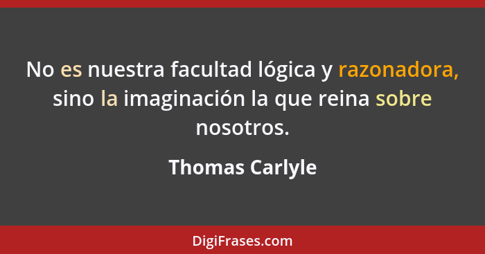 No es nuestra facultad lógica y razonadora, sino la imaginación la que reina sobre nosotros.... - Thomas Carlyle