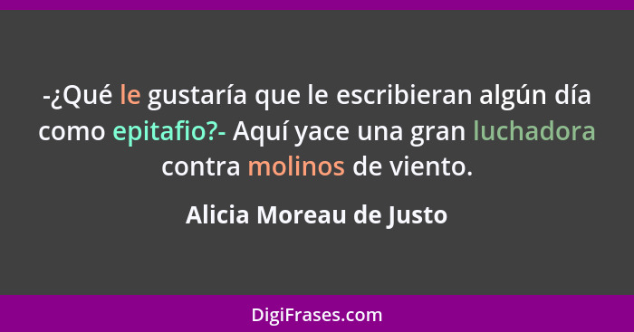 -¿Qué le gustaría que le escribieran algún día como epitafio?- Aquí yace una gran luchadora contra molinos de viento.... - Alicia Moreau de Justo