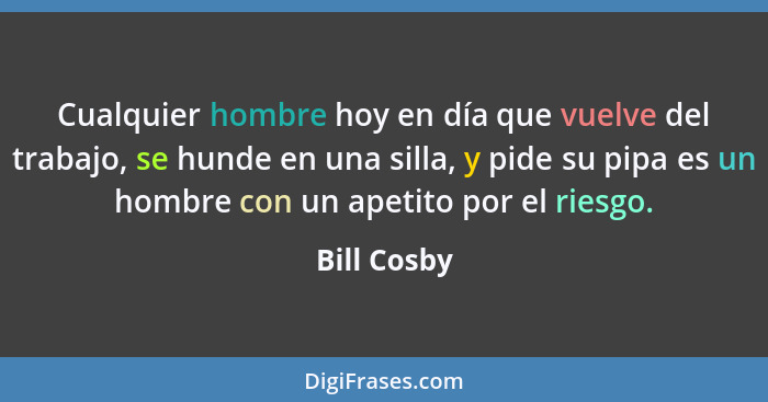 Cualquier hombre hoy en día que vuelve del trabajo, se hunde en una silla, y pide su pipa es un hombre con un apetito por el riesgo.... - Bill Cosby