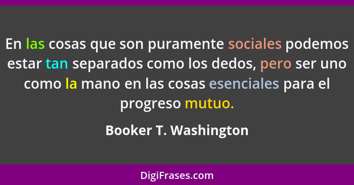 En las cosas que son puramente sociales podemos estar tan separados como los dedos, pero ser uno como la mano en las cosas esen... - Booker T. Washington