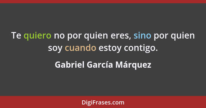 Te quiero no por quien eres, sino por quien soy cuando estoy contigo.... - Gabriel García Márquez