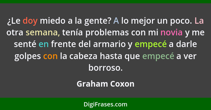 ¿Le doy miedo a la gente? A lo mejor un poco. La otra semana, tenía problemas con mi novia y me senté en frente del armario y empecé a... - Graham Coxon