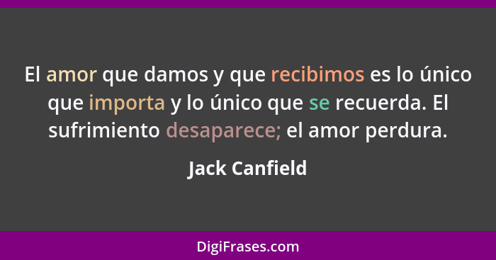 El amor que damos y que recibimos es lo único que importa y lo único que se recuerda. El sufrimiento desaparece; el amor perdura.... - Jack Canfield