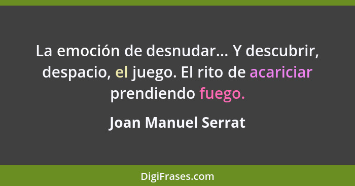 La emoción de desnudar... Y descubrir, despacio, el juego. El rito de acariciar prendiendo fuego.... - Joan Manuel Serrat