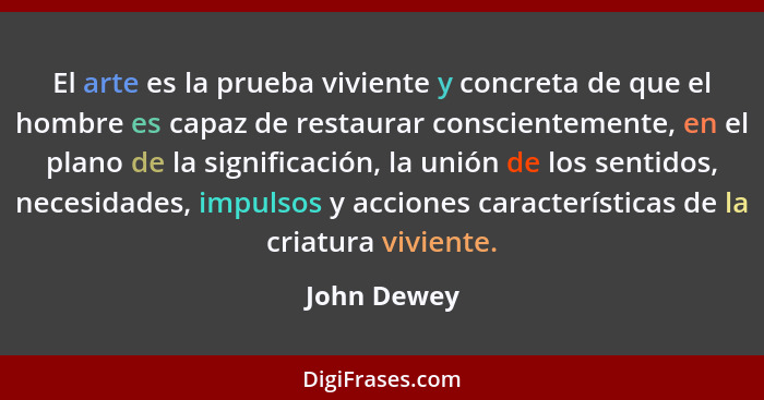 El arte es la prueba viviente y concreta de que el hombre es capaz de restaurar conscientemente, en el plano de la significación, la unió... - John Dewey