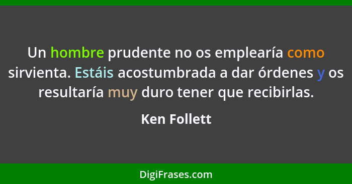 Un hombre prudente no os emplearía como sirvienta. Estáis acostumbrada a dar órdenes y os resultaría muy duro tener que recibirlas.... - Ken Follett