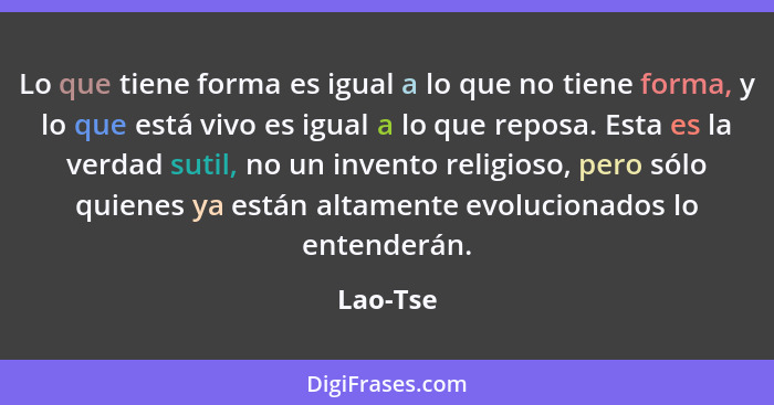 Lo que tiene forma es igual a lo que no tiene forma, y lo que está vivo es igual a lo que reposa. Esta es la verdad sutil, no un invento rel... - Lao-Tse