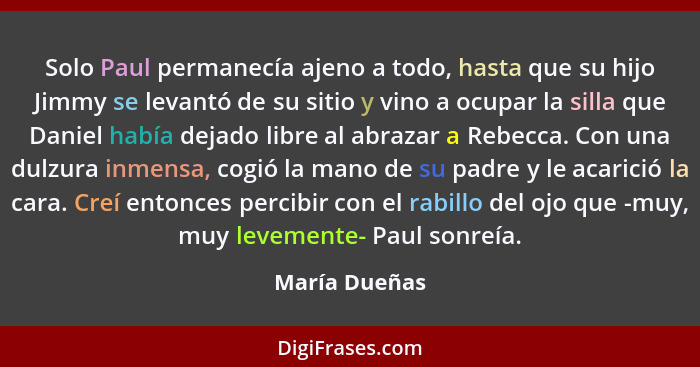 Solo Paul permanecía ajeno a todo, hasta que su hijo Jimmy se levantó de su sitio y vino a ocupar la silla que Daniel había dejado libr... - María Dueñas