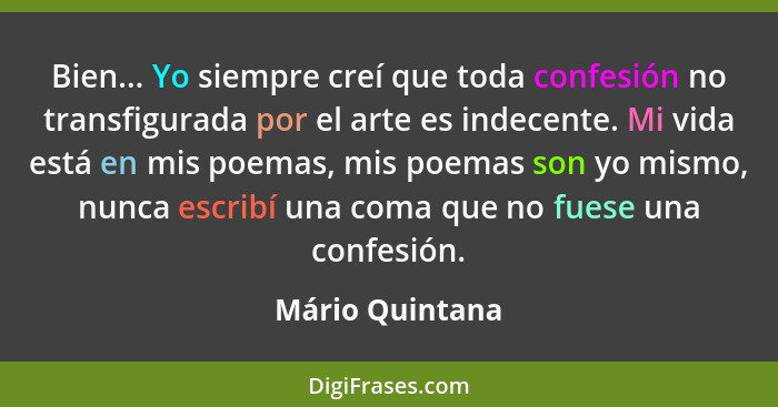 Bien... Yo siempre creí que toda confesión no transfigurada por el arte es indecente. Mi vida está en mis poemas, mis poemas son yo m... - Mário Quintana