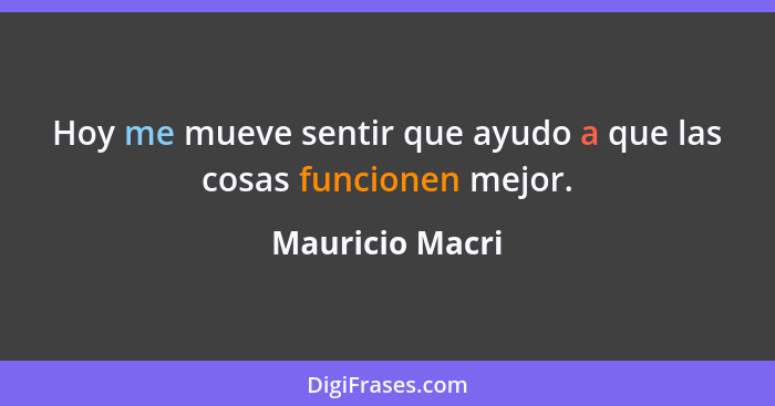 Hoy me mueve sentir que ayudo a que las cosas funcionen mejor.... - Mauricio Macri