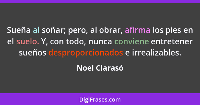 Sueña al soñar; pero, al obrar, afirma los pies en el suelo. Y, con todo, nunca conviene entretener sueños desproporcionados e irrealiz... - Noel Clarasó