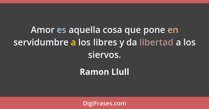 Amor es aquella cosa que pone en servidumbre a los libres y da libertad a los siervos.... - Ramon Llull