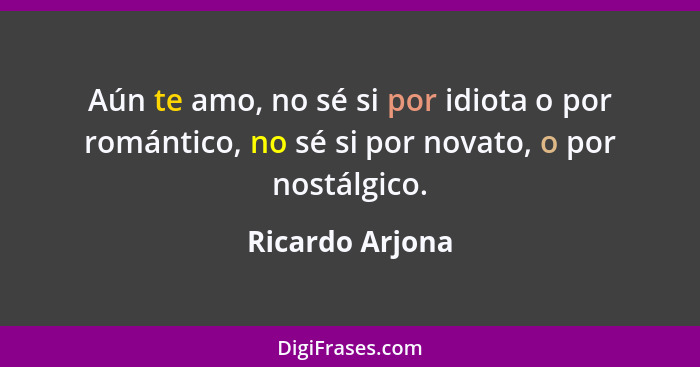 Aún te amo, no sé si por idiota o por romántico, no sé si por novato, o por nostálgico.... - Ricardo Arjona